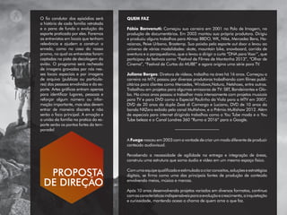 QUEM FAZ
Fábio Benvenuti: Começou sua carreira em 2001 na Polo de Imagem, na
produção de documentários. Em 2003 montou sua própria produtora. Dirigiu
e produziu alguns trabalhos para Almap BBDO, WK, Nike, Mercedez Bens, Ha-
vaianas, Peixe Urbano, Brastemp. Sua paixão pelo esporte out door o levou ao
universo de várias modalidades: skate, mountain bike, snowboard, corrida de
aventura e o paraquedismo, que o levou a dirigir o curta “DNA para Voar’’, que
participou de festivais como “Festival de Filmes de Montanha 2013”, “Olhar de
Cinema”, “Festival de Curtas do MUBE” e agora origina uma série para TV.
Juliana Borges: Diretora de vídeos, trabalha na área há 16 anos. Começou a
carreira na MTV, passou por diversas produtoras trabalhando com filmes publi-
citários para clientes como Mercedes, Windows,Natura, Netshoes, entre outros.
Trabalhou em projetos para algumas emissoras de TV: SBT, Bandeirantes e Glo-
bo. Ha cinco anos passou a trabalhar mais intensamente com projetos musicais
para TV e para DVD como o Especial Paulinho da Viola para a MTV em 2007,
DVD de 20 anos da dupla Zezé di Camargo e Luciano, DVD de 10 anos da
banda NXZero exibido pelo canal Multishow, e o Prêmio Multishow 2012. Além
de especiais para internet dirigindo trabalhos como o You Tube moda e o You
Tube beleza e o Canal Londres 360 “Rumo a 2016” para o Google.
A Fuego nasceu em 2003 com a vontade de criar um modo diferente de produzir
conteúdo audiovisual.
Percebendo a necessidade de agilidade na entrega e integração de áreas,
construiu uma estrutura que soma áudio e vídeo em um mesmo espaço físico.
Comumaequipequalificadaeestimuladaacriarconceitos,soluçõeseestratégias
digitais, se firma como uma das principais fontes de produção de conteúdo
envolvendo meios, música e marcas.
Após 10 anos desenvolvendo projetos variados em diversos formatos, continua
comascaracterísticasindispensáveisparaaevoluçãoecrescimento,ainquietação
e curiosidade, mantendo acesa a chama de quem ama o que faz.
O fio condutor dos episódios será
a história de cada familia retratada
e o pano de fundo a evolução do
esporte praticada por eles. Faremos
as entrevistas em locais que tenham
relevância e ajudem a construir o
enredo, como no caso do nosso
promo, no qual as entrevistas foram
captadas na pista de decolagem do
avião. O programa será recheado
de imagens gravadas por nós nes-
ses locais especiais e por imagens
de arquivo (publicas ou particula-
res) das pessoas envolvidas e do es-
porte. Artes gráficas entram apenas
para identificar lugares, pessoas e
reforçar algum número ou infor-
mação importante, mas elas devem
entrar de maneira discreta e não
serão o foco principal. A emoção e
a união da família na pratica do es-
porte serão os pontos fortes da tem-
porada!
PROPOSTA
DE DIREÇÃO
 