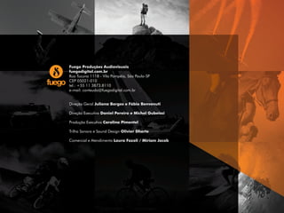 Fuego Produções Audiovisuais
fuegodigital.com.br
Rua Tucuna 1118 - Vila Pompéia, São Paulo-SP
CEP 05021-010
tel.: +55 11 3873.8110
e-mail: conteudo@fuegodigital.com.br
Direção Geral Juliana Borges e Fábio Benvenuti
Direção Executiva Daniel Pereira e Michel Gubeissi
Produção Executiva Carolina Pimentel
Trilha Sonora e Sound Design Olivier Dherte
Comercial e Atendimento Laura Fazoli / Miriam Jacob
 