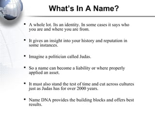 What’s In A Name?
 A whole lot. Its an identity. In some cases it says who
you are and where you are from.
 It gives an insight into your history and reputation in
some instances.
 Imagine a politician called Judas.
 So a name can become a liability or where properly
applied an asset.
 It must also stand the test of time and cut across cultures
just as Judas has for over 2000 years.
 Name DNA provides the building blocks and offers best
results.
 
