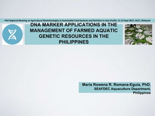 DNA MARKER APPLICATIONS IN THE
MANAGEMENT OF FARMED AQUATIC
GENETIC RESOURCES IN THE
PHILIPPINES
Maria Rowena R. Romana-Eguia, PhD.
SEAFDEC Aquaculture Department,
Philippines
FAO Regional Meeting on Agricultural Biotechnologies in Sustainable Food Systems and Nutrition in Asia-Pacific. 11-13 Sept 2017, KLCC, Malaysia
 