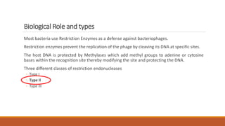 Biological Role and types
Most bacteria use Restriction Enzymes as a defense against bacteriophages.
Restriction enzymes prevent the replication of the phage by cleaving its DNA at specific sites.
The host DNA is protected by Methylases which add methyl groups to adenine or cytosine
bases within the recognition site thereby modifying the site and protecting the DNA.
Three different classes of restriction endonucleases
◦ Type I
◦ Type II
◦ Type III
 
