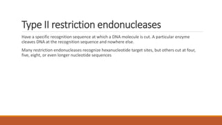 Type II restriction endonucleases
Have a specific recognition sequence at which a DNA molecule is cut. A particular enzyme
cleaves DNA at the recognition sequence and nowhere else.
Many restriction endonucleases recognize hexanucleotide target sites, but others cut at four,
five, eight, or even longer nucleotide sequences
 