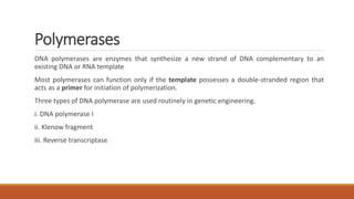 Polymerases
DNA polymerases are enzymes that synthesize a new strand of DNA complementary to an
existing DNA or RNA template
Most polymerases can function only if the template possesses a double-stranded region that
acts as a primer for initiation of polymerization.
Three types of DNA polymerase are used routinely in genetic engineering.
i. DNA polymerase I
ii. Klenow fragment
Iii. Reverse transcriptase
 