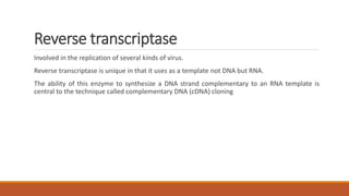 Reverse transcriptase
Involved in the replication of several kinds of virus.
Reverse transcriptase is unique in that it uses as a template not DNA but RNA.
The ability of this enzyme to synthesize a DNA strand complementary to an RNA template is
central to the technique called complementary DNA (cDNA) cloning
 
