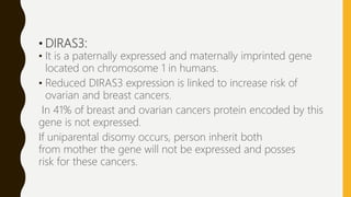 • DIRAS3:
• It is a paternally expressed and maternally imprinted gene
located on chromosome 1 in humans.
• Reduced DIRAS3 expression is linked to increase risk of
ovarian and breast cancers.
In 41% of breast and ovarian cancers protein encoded by this
gene is not expressed.
If uniparental disomy occurs, person inherit both
from mother the gene will not be expressed and posses
risk for these cancers.
 