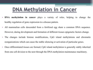 DNA Methylation in Cancer
• DNA methylation in cancer plays a variety of roles, helping to change the
healthy regulation of gene expression to a disease pattern.
• All mammalian cells descended from a fertilized egg share a common DNA sequence.
However, during development and formation of different tissues epigenetic factors change.
• The changes include histone modifications, CpG island methylations and chromatin
reorganizations which can cause the stable silencing or activation of particular genes.
• Once differentiated tissues are formed, CpG island methylation is generally stably inherited
from one cell division to the next through the DNA methylation maintenance machinery.
 