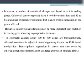 • In cancer, a number of mutational changes are found in protein coding
genes. Colorectal cancers typically have 3 to 6 driver mutations and 33 to
66 hitchhiker or passenger mutations that silence protein expression in the
genes affected.
• However, transcriptional silencing may be more important than mutation
in causing gene silencing in progression to cancer.
• In colorectal cancers about 600 to 800 genes are transcriptionally
silenced, compared to adjacent normal-appearing tissues, by CpG island
methylation. Transcriptional repression in cancer can also occur by
other epigenetic mechanisms, such as altered expression of micro-RNAs.
 