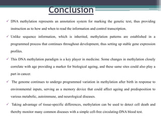 Conclusion
 DNA methylation represents an annotation system for marking the genetic text, thus providing
instruction as to how and when to read the information and control transcription.
 Unlike sequence information, which is inherited, methylation patterns are established in a
programmed process that continues throughout development, thus setting up stable gene expression
profiles.
 This DNA methylation paradigm is a key player in medicine. Some changes in methylation closely
correlate with age providing a marker for biological ageing, and these same sites could also play a
part in cancer.
 The genome continues to undergo programmed variation in methylation after birth in response to
environmental inputs, serving as a memory device that could affect ageing and predisposition to
various metabolic, autoimmune, and neurological diseases.
 Taking advantage of tissue-specific differences, methylation can be used to detect cell death and
thereby monitor many common diseases with a simple cell-free circulating-DNA blood test.
 