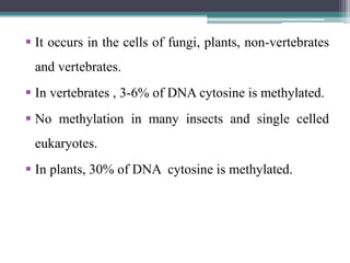  It occurs in the cells of fungi, plants, non-vertebrates
and vertebrates.
 In vertebrates , 3-6% of DNA cytosine is methylated.
 No methylation in many insects and single celled
eukaryotes.
 In plants, 30% of DNA cytosine is methylated.
 