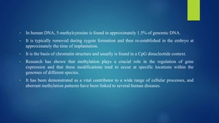 • In human DNA, 5-methylcytosine is found in approximately 1.5% of genomic DNA.
• It is typically removed during zygote formation and then re-established in the embryo at
approximately the time of implantation.
• It is the basis of chromatin structure and usually is found in a CpG dinucleotide context.
• Research has shown that methylation plays a crucial role in the regulation of gene
expression and that these modifications tend to occur at specific locations within the
genomes of different species.
• It has been demonstrated as a vital contributor to a wide range of cellular processes, and
aberrant methylation patterns have been linked to several human diseases.
 