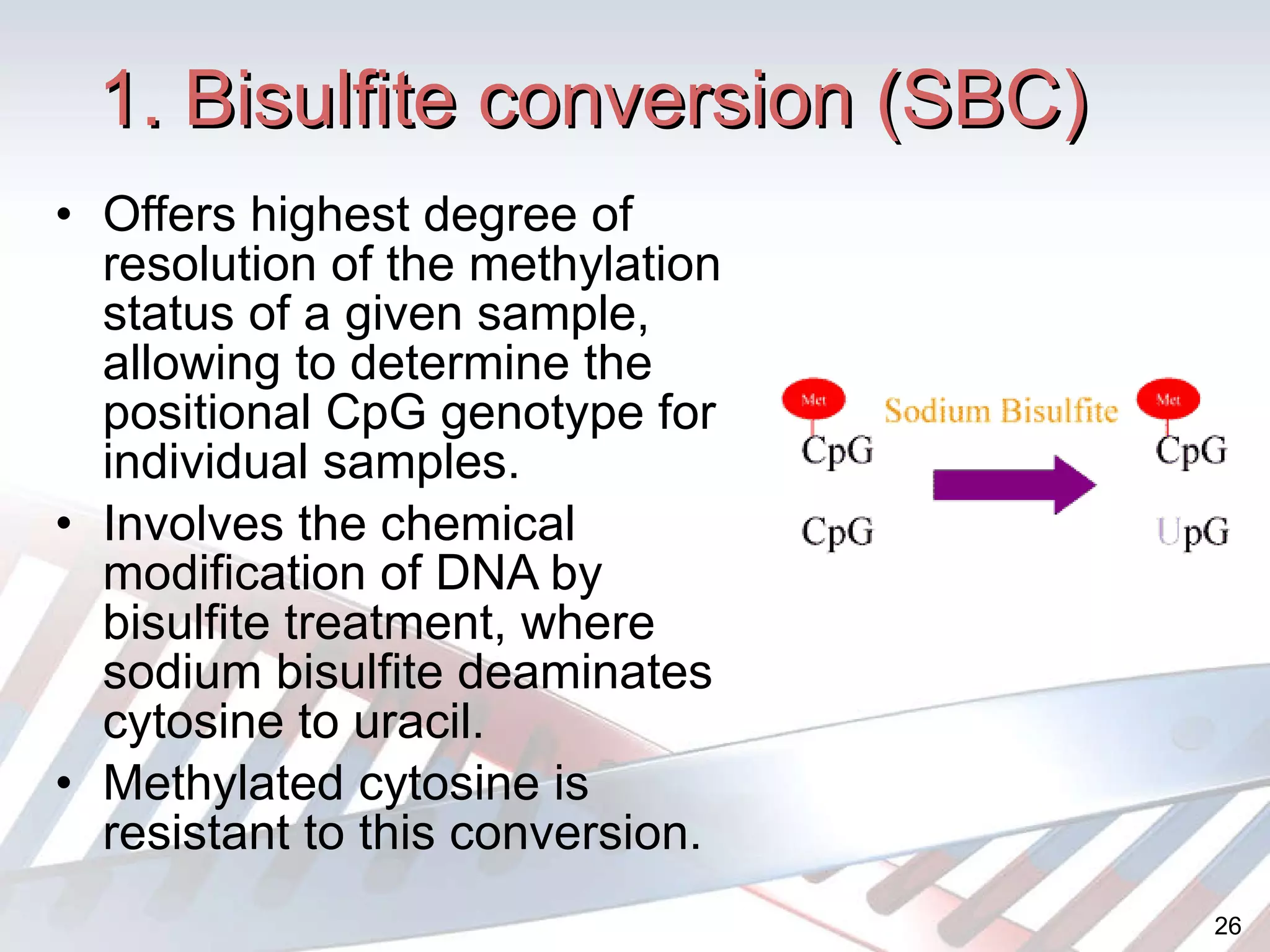 1. Bisulfite conversion (SBC) Offers highest  degree of resolution of the methylation status of a given sample, allowing to determine the positional CpG genotype for individual samples. Involves the chemical modification of DNA by bisulfite treatment, where sodium bisulfite deaminates cytosine to uracil. Methylated cytosine is resistant to this conversion. 