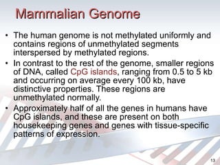 Mammalian Genome The human genome is not methylated uniformly and contains regions of unmethylated segments interspersed by methylated regions. In contrast to the rest of the genome, smaller regions of DNA, called  CpG islands , ranging from 0.5 to 5 kb and occurring on average every 100 kb, have distinctive properties. These regions are unmethylated normally. Approximately half of all the genes in humans have CpG islands, and these are present on both housekeeping genes and genes with tissue-specific patterns of expression. 