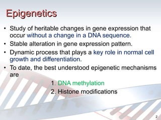 Epigenetics Study of heritable changes in gene expression that occur  without a change in a DNA sequence. Stable alteration in gene expression pattern. Dynamic process that plays a  key role in normal cell growth and differentiation. To date, the best understood epigenetic mechanisms are 1 . DNA methylation 2. Histone modifications 