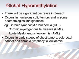 Global Hypomethylation There will be significant decrease in 5-meC. Occurs in numerous solid tumors and in some haematological malignances. eg: Chronic lymphocytic leukaemia (CLL), Chronic myelogenous leukaemia (CML), Acute Myelogenous leukaemia (AML). Occurs in early stages of chest tumors, colorectal cancer and chronic lymphocytic leukaemia 