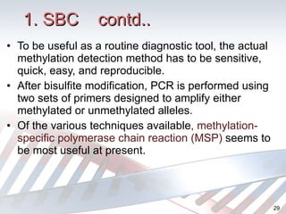 1. SBC  contd.. To be useful as a routine diagnostic tool, the actual methylation detection method has to be sensitive, quick, easy, and reproducible. After bisulfite modification, PCR is performed using two sets of primers designed to amplify either methylated or unmethylated alleles . Of the various techniques available , methylation-specific polymerase chain reaction (MSP)  seems to be most useful at present.  