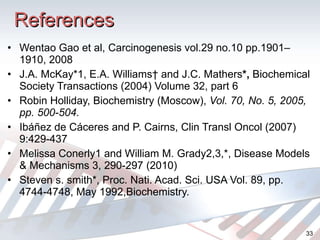References Wentao Gao et al,  Carcinogenesis vol.29 no.10 pp.1901–1910, 2008 J.A. McKay*1, E.A. Williams† and J.C. Mathers *,  Biochemical Society Transactions (2004) Volume 32, part 6 Robin Holliday, Biochemistry (Moscow),  Vol. 70, No. 5, 2005, pp. 500-504. Ibáñez de Cáceres and P. Cairns,  Clin Transl Oncol (2007) 9:429-437 Melissa Conerly1 and William M. Grady2,3,*, Disease Models & Mechanisms 3, 290-297 (2010) Steven s. smith*,  Proc. Nati. Acad. Sci. USA  Vol. 89, pp. 4744-4748, May 1992,Biochemistry. 
