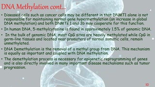 • Diseased cells such as cancer cells may be different in that DNMT1 alone is not
responsible for maintaining normal gene hypermethylation (an increase in global
DNA methylation) and both DNMTs 1 and 3b may cooperate for this function.
• In human DNA, 5-methylcytosine is found in approximately 1.5% of genomic DNA.
• In the bulk of genomic DNA, most CpG sites are heavily methylated while CpG in
germ-line tissues and located near promoters of normal somatic cells, remain
unmethylated.
• DNA Demethylation is the removal of a methyl group from DNA. This mechanism
is equally as important and coupled with DNA methylation.
• The demethylation process is necessary for epigenetic reprogramming of genes
and is also directly involved in many important disease mechanisms such as tumor
progression.
DNA Methylation cont…
10
 