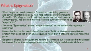 What is Epigenetics?
• What began as broad research focused on combining genetics
and developmental biology by well-respected scientists including
Conrad H. Waddington and Ernst Hadorn during the mid-twentieth
century (1942) has evolved into the field we currently refer to as
“epigenetics”.
• The term “Epigenetics” means “Above Genetics” as the nucleotide sequence is
unaltered.
• Reversible heritable chemical modification of DNA or histone or non-histone
protein that does not alter DNA sequence itself but it affects how cell reads the
genes.
• Epigenetic change is a regular and natural occurrence but it can also be influenced
by several factors including age, environment/lifestyle and disease state etc.
1
 