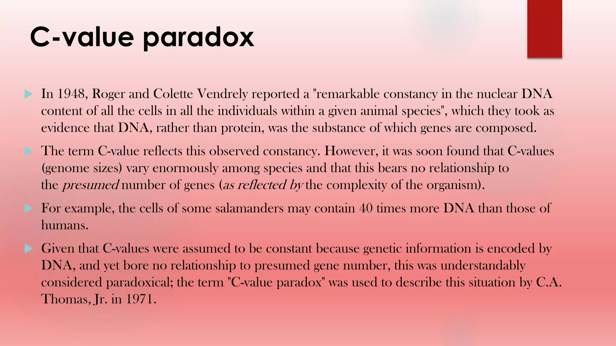 C-value paradox
 In 1948, Roger and Colette Vendrely reported a "remarkable constancy in the nuclear DNA
content of all the cells in all the individuals within a given animal species", which they took as
evidence that DNA, rather than protein, was the substance of which genes are composed.
 The term C-value reflects this observed constancy. However, it was soon found that C-values
(genome sizes) vary enormously among species and that this bears no relationship to
the presumed number of genes (as reflected by the complexity of the organism).
 For example, the cells of some salamanders may contain 40 times more DNA than those of
humans.
 Given that C-values were assumed to be constant because genetic information is encoded by
DNA, and yet bore no relationship to presumed gene number, this was understandably
considered paradoxical; the term "C-value paradox" was used to describe this situation by C.A.
Thomas, Jr. in 1971.
 