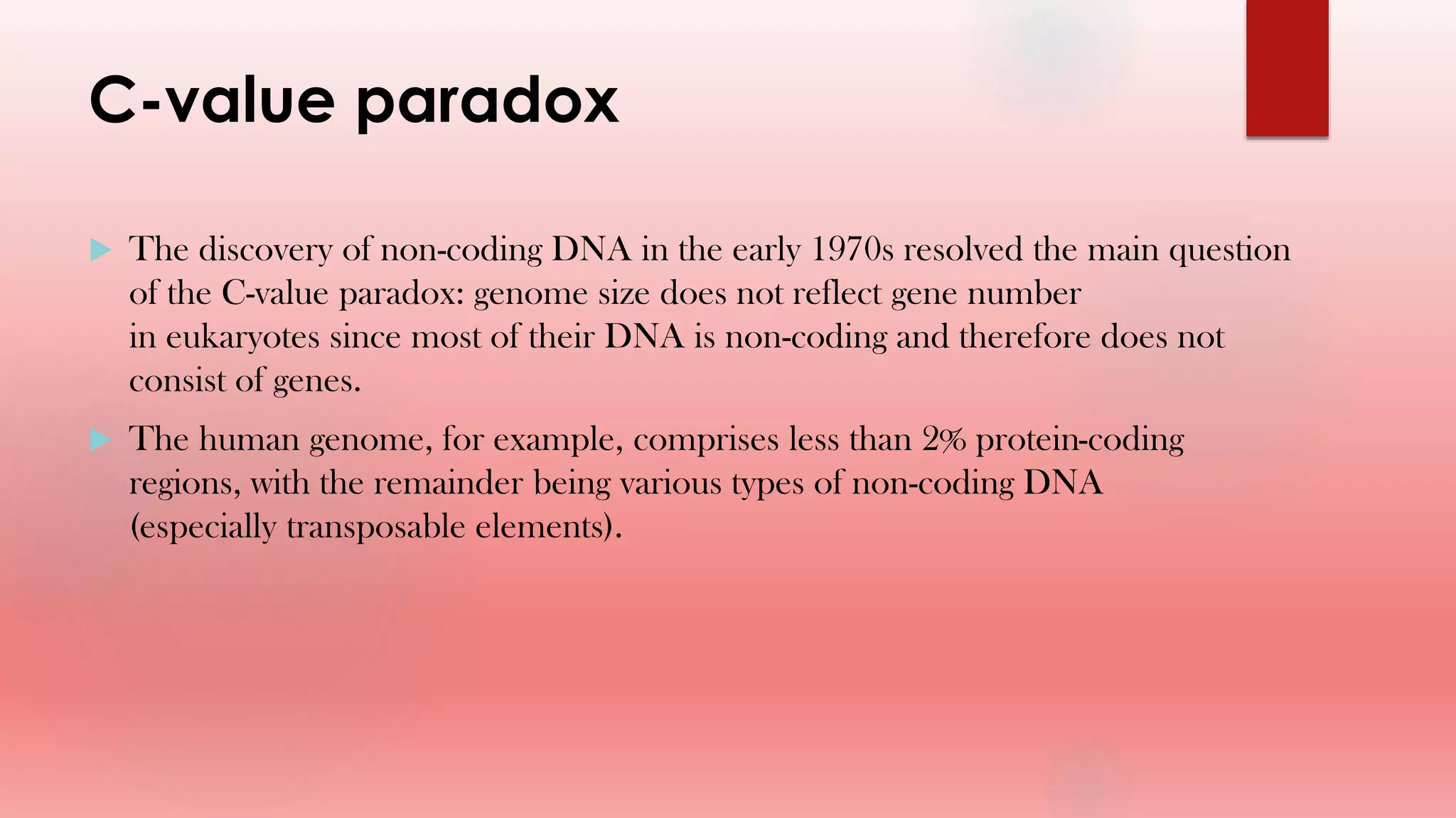 C-value paradox
 The discovery of non-coding DNA in the early 1970s resolved the main question
of the C-value paradox: genome size does not reflect gene number
in eukaryotes since most of their DNA is non-coding and therefore does not
consist of genes.
 The human genome, for example, comprises less than 2% protein-coding
regions, with the remainder being various types of non-coding DNA
(especially transposable elements).
 