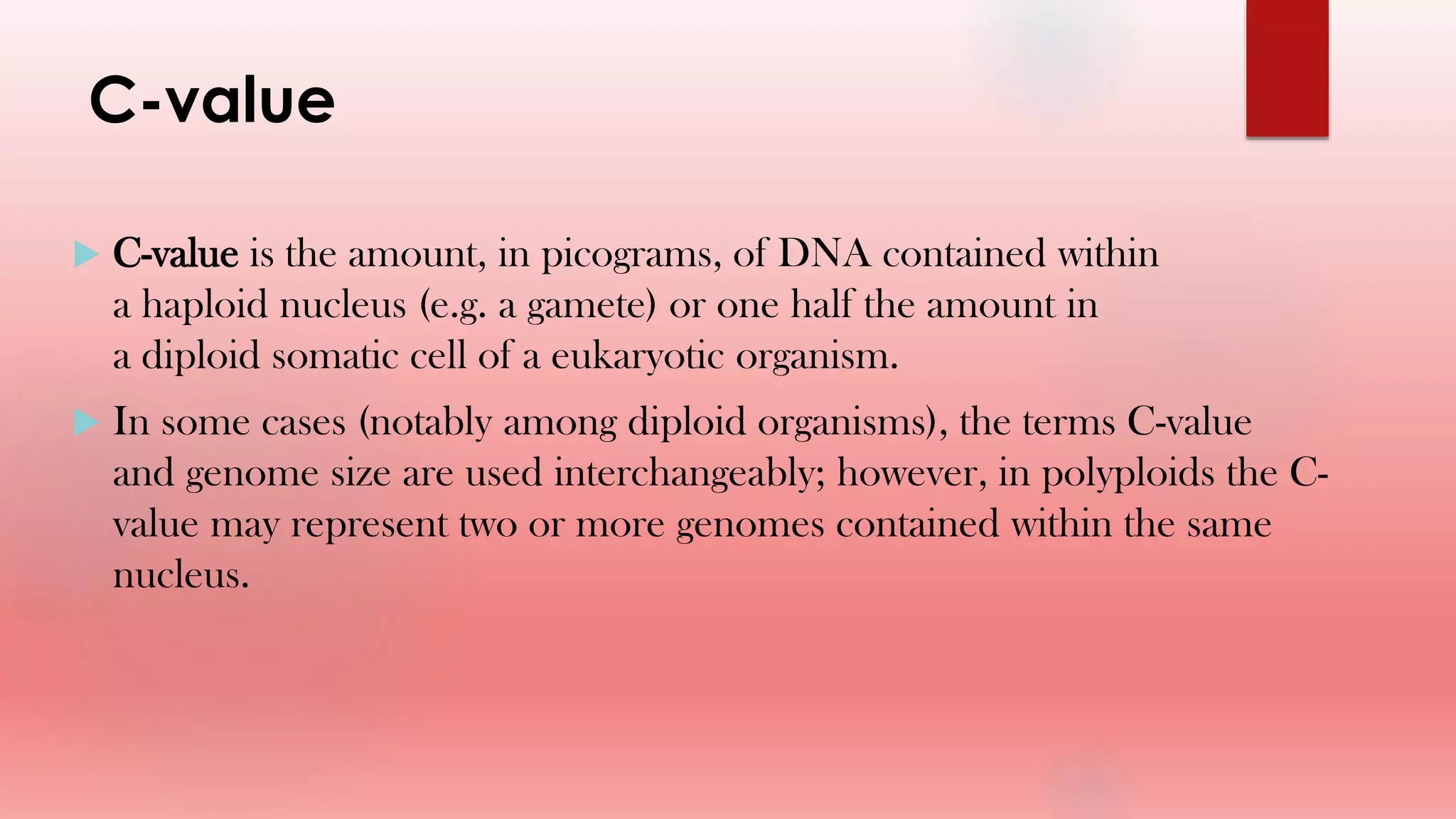 C-value
 C-value is the amount, in picograms, of DNA contained within
a haploid nucleus (e.g. a gamete) or one half the amount in
a diploid somatic cell of a eukaryotic organism.
 In some cases (notably among diploid organisms), the terms C-value
and genome size are used interchangeably; however, in polyploids the C-
value may represent two or more genomes contained within the same
nucleus.
 