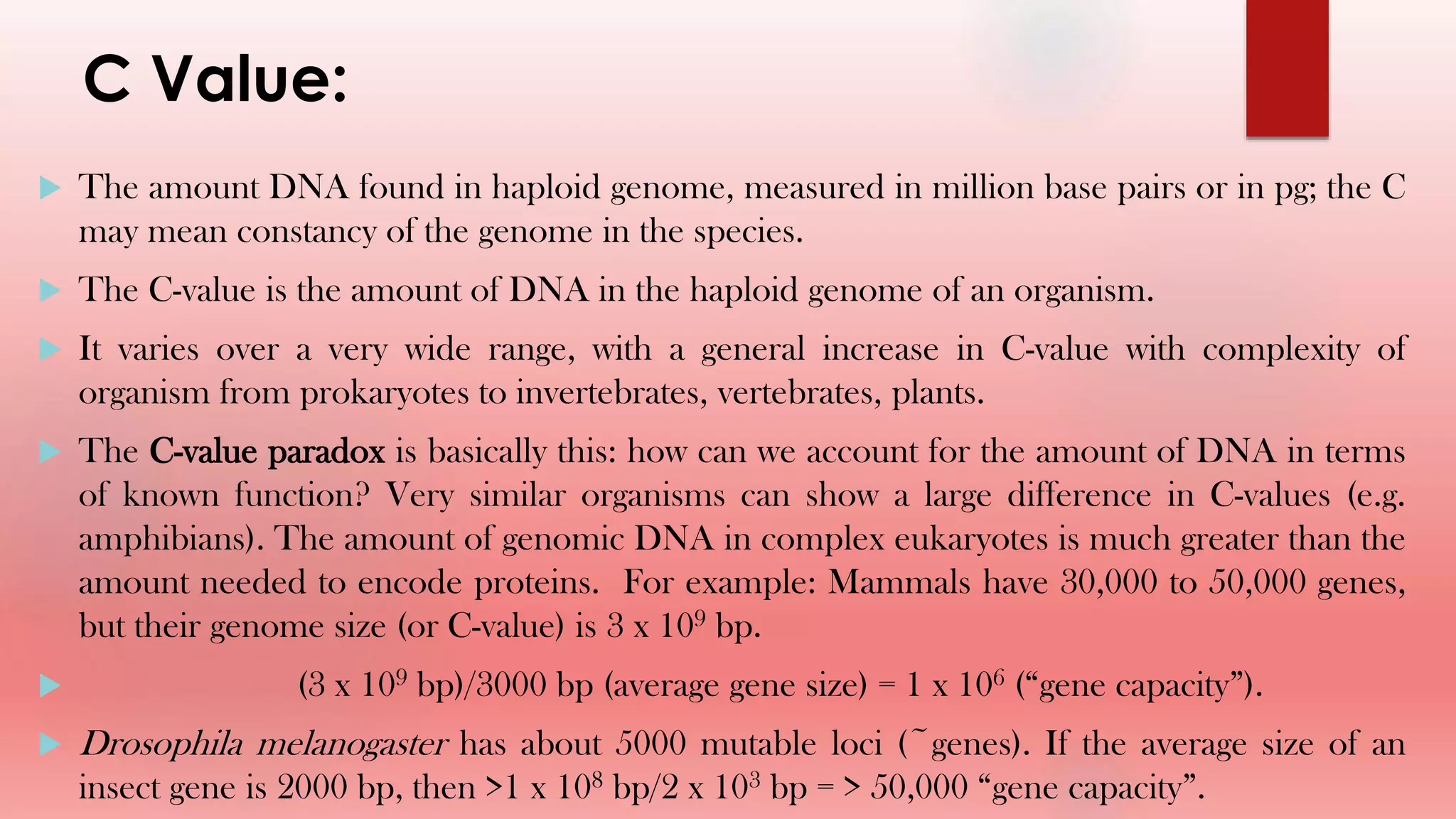 C Value:
 The amount DNA found in haploid genome, measured in million base pairs or in pg; the C
may mean constancy of the genome in the species.
 The C-value is the amount of DNA in the haploid genome of an organism.
 It varies over a very wide range, with a general increase in C-value with complexity of
organism from prokaryotes to invertebrates, vertebrates, plants.
 The C-value paradox is basically this: how can we account for the amount of DNA in terms
of known function? Very similar organisms can show a large difference in C-values (e.g.
amphibians). The amount of genomic DNA in complex eukaryotes is much greater than the
amount needed to encode proteins. For example: Mammals have 30,000 to 50,000 genes,
but their genome size (or C-value) is 3 x 109 bp.
 (3 x 109 bp)/3000 bp (average gene size) = 1 x 106 (“gene capacity”).
 Drosophila melanogaster has about 5000 mutable loci (~genes). If the average size of an
insect gene is 2000 bp, then >1 x 108 bp/2 x 103 bp = > 50,000 “gene capacity”.
 
