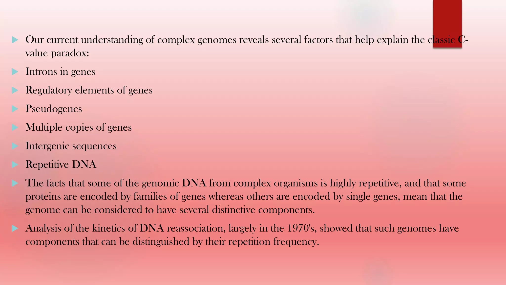  Our current understanding of complex genomes reveals several factors that help explain the classic C-
value paradox:
 Introns in genes
 Regulatory elements of genes
 Pseudogenes
 Multiple copies of genes
 Intergenic sequences
 Repetitive DNA
 The facts that some of the genomic DNA from complex organisms is highly repetitive, and that some
proteins are encoded by families of genes whereas others are encoded by single genes, mean that the
genome can be considered to have several distinctive components.
 Analysis of the kinetics of DNA reassociation, largely in the 1970's, showed that such genomes have
components that can be distinguished by their repetition frequency.
 