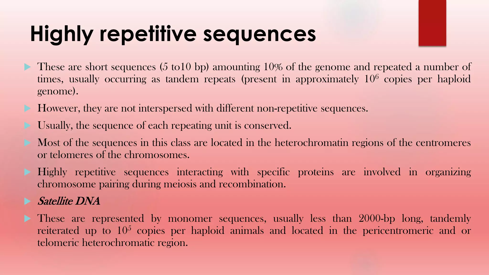 Highly repetitive sequences
 These are short sequences (5 to10 bp) amounting 10% of the genome and repeated a number of
times, usually occurring as tandem repeats (present in approximately 106 copies per haploid
genome).
 However, they are not interspersed with different non-repetitive sequences.
 Usually, the sequence of each repeating unit is conserved.
 Most of the sequences in this class are located in the heterochromatin regions of the centromeres
or telomeres of the chromosomes.
 Highly repetitive sequences interacting with specific proteins are involved in organizing
chromosome pairing during meiosis and recombination.
 Satellite DNA
 These are represented by monomer sequences, usually less than 2000-bp long, tandemly
reiterated up to 105 copies per haploid animals and located in the pericentromeric and or
telomeric heterochromatic region.
 
