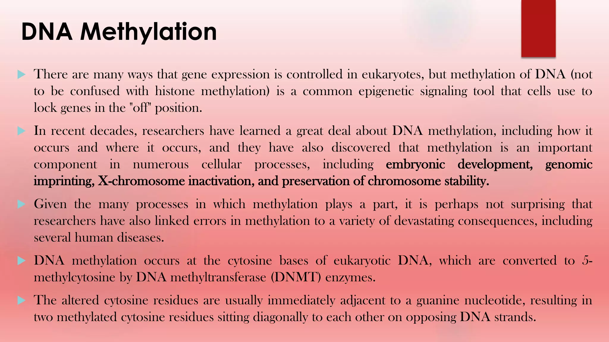 DNA Methylation
 There are many ways that gene expression is controlled in eukaryotes, but methylation of DNA (not
to be confused with histone methylation) is a common epigenetic signaling tool that cells use to
lock genes in the "off" position.
 In recent decades, researchers have learned a great deal about DNA methylation, including how it
occurs and where it occurs, and they have also discovered that methylation is an important
component in numerous cellular processes, including embryonic development, genomic
imprinting, X-chromosome inactivation, and preservation of chromosome stability.
 Given the many processes in which methylation plays a part, it is perhaps not surprising that
researchers have also linked errors in methylation to a variety of devastating consequences, including
several human diseases.
 DNA methylation occurs at the cytosine bases of eukaryotic DNA, which are converted to 5-
methylcytosine by DNA methyltransferase (DNMT) enzymes.
 The altered cytosine residues are usually immediately adjacent to a guanine nucleotide, resulting in
two methylated cytosine residues sitting diagonally to each other on opposing DNA strands.
 