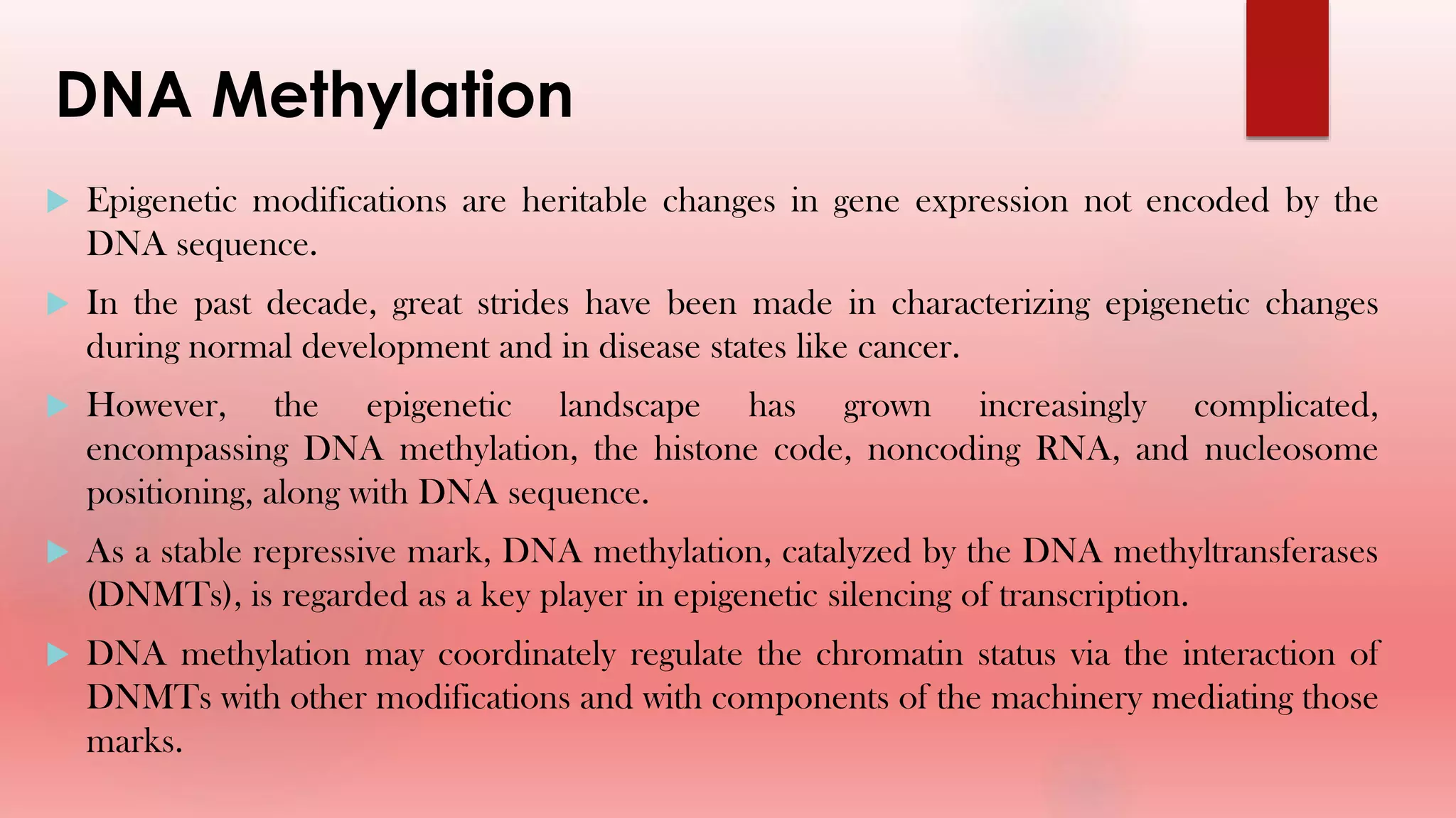 DNA Methylation
 Epigenetic modifications are heritable changes in gene expression not encoded by the
DNA sequence.
 In the past decade, great strides have been made in characterizing epigenetic changes
during normal development and in disease states like cancer.
 However, the epigenetic landscape has grown increasingly complicated,
encompassing DNA methylation, the histone code, noncoding RNA, and nucleosome
positioning, along with DNA sequence.
 As a stable repressive mark, DNA methylation, catalyzed by the DNA methyltransferases
(DNMTs), is regarded as a key player in epigenetic silencing of transcription.
 DNA methylation may coordinately regulate the chromatin status via the interaction of
DNMTs with other modifications and with components of the machinery mediating those
marks.
 