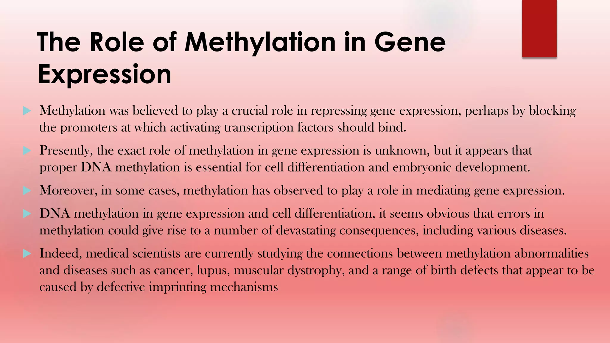 The Role of Methylation in Gene
Expression
 Methylation was believed to play a crucial role in repressing gene expression, perhaps by blocking
the promoters at which activating transcription factors should bind.
 Presently, the exact role of methylation in gene expression is unknown, but it appears that
proper DNA methylation is essential for cell differentiation and embryonic development.
 Moreover, in some cases, methylation has observed to play a role in mediating gene expression.
 DNA methylation in gene expression and cell differentiation, it seems obvious that errors in
methylation could give rise to a number of devastating consequences, including various diseases.
 Indeed, medical scientists are currently studying the connections between methylation abnormalities
and diseases such as cancer, lupus, muscular dystrophy, and a range of birth defects that appear to be
caused by defective imprinting mechanisms
 