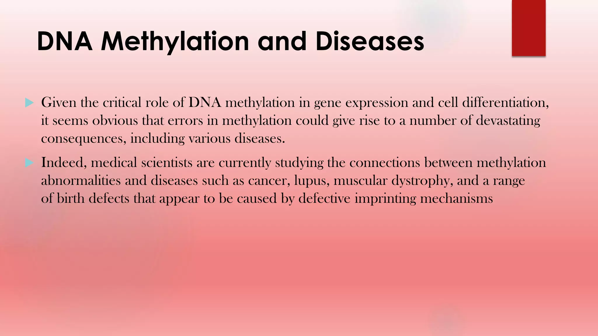 DNA Methylation and Diseases
 Given the critical role of DNA methylation in gene expression and cell differentiation,
it seems obvious that errors in methylation could give rise to a number of devastating
consequences, including various diseases.
 Indeed, medical scientists are currently studying the connections between methylation
abnormalities and diseases such as cancer, lupus, muscular dystrophy, and a range
of birth defects that appear to be caused by defective imprinting mechanisms
 