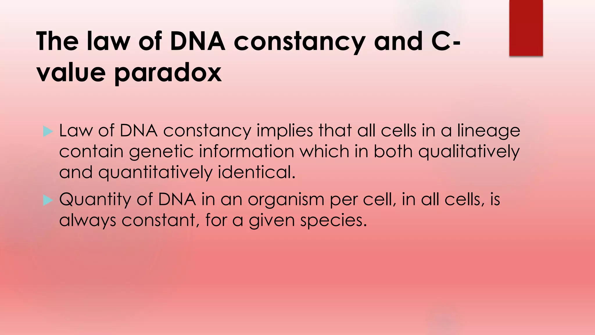The law of DNA constancy and C-
value paradox
 Law of DNA constancy implies that all cells in a lineage
contain genetic information which in both qualitatively
and quantitatively identical.
 Quantity of DNA in an organism per cell, in all cells, is
always constant, for a given species.
 