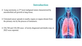 Introduction
 Lung carcinoma ,is 2nd most malignant tumor characterized by
uncontrolled cell growth in lung tissue.
 Untreated cancer spreads to nearby organs or organs distant from
the primary site by the process of metastasis.
 236,740 and 130,180 cases of newly diagnosed and deaths resp, in
2022 were reported.
 