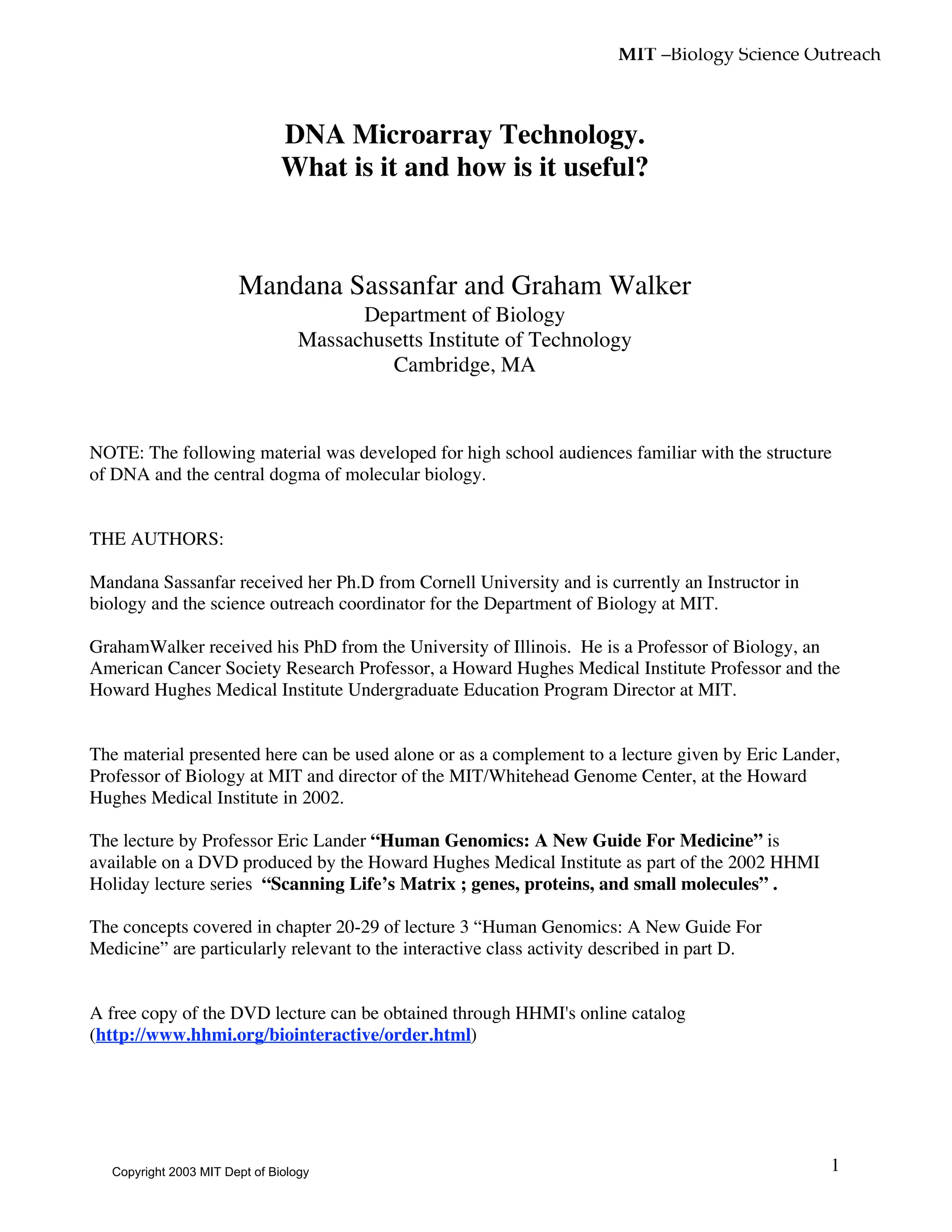 MIT –Biology Science Outreach
1
DNA Microarray Technology.
What is it and how is it useful?
Mandana Sassanfar and Graham Walker
Department of Biology
Massachusetts Institute of Technology
Cambridge, MA
NOTE: The following material was developed for high school audiences familiar with the structure
of DNA and the central dogma of molecular biology.
THE AUTHORS:
Mandana Sassanfar received her Ph.D from Cornell University and is currently an Instructor in
biology and the science outreach coordinator for the Department of Biology at MIT.
GrahamWalker received his PhD from the University of Illinois. He is a Professor of Biology, an
American Cancer Society Research Professor, a Howard Hughes Medical Institute Professor and the
Howard Hughes Medical Institute Undergraduate Education Program Director at MIT.
The material presented here can be used alone or as a complement to a lecture given by Eric Lander,
Professor of Biology at MIT and director of the MIT/Whitehead Genome Center, at the Howard
Hughes Medical Institute in 2002.
The lecture by Professor Eric Lander “Human Genomics: A New Guide For Medicine” is
available on a DVD produced by the Howard Hughes Medical Institute as part of the 2002 HHMI
Holiday lecture series “Scanning Life’s Matrix ; genes, proteins, and small molecules” .
The concepts covered in chapter 20-29 of lecture 3 “Human Genomics: A New Guide For
Medicine” are particularly relevant to the interactive class activity described in part D.
A free copy of the DVD lecture can be obtained through HHMI's online catalog
(http://www.hhmi.org/biointeractive/order.html)
Copyright 2003 MIT Dept of Biology
 