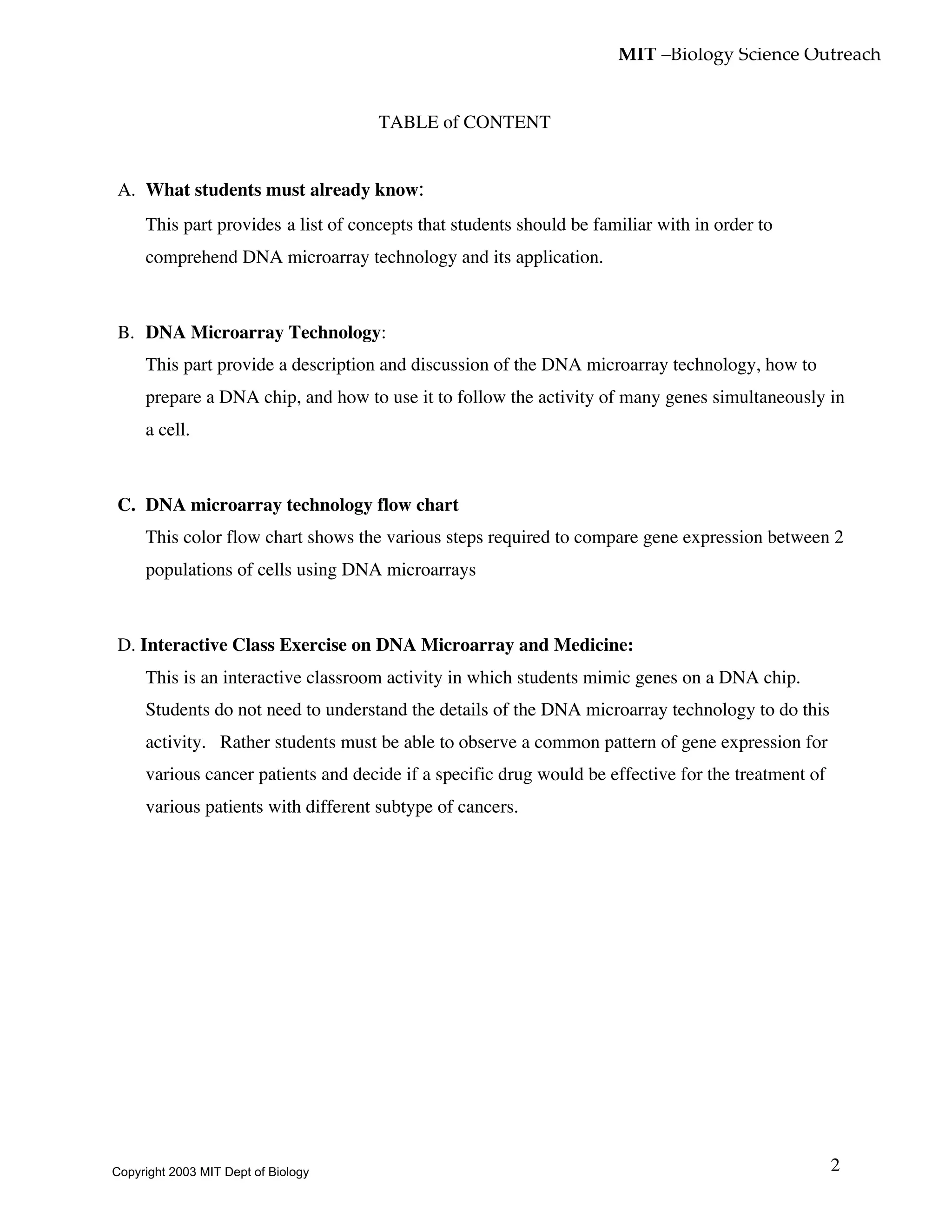 MIT –Biology Science Outreach
2
TABLE of CONTENT
A. What students must already know:
This part provides a list of concepts that students should be familiar with in order to
comprehend DNA microarray technology and its application.
B. DNA Microarray Technology:
This part provide a description and discussion of the DNA microarray technology, how to
prepare a DNA chip, and how to use it to follow the activity of many genes simultaneously in
a cell.
C. DNA microarray technology flow chart
This color flow chart shows the various steps required to compare gene expression between 2
populations of cells using DNA microarrays
D. Interactive Class Exercise on DNA Microarray and Medicine:
This is an interactive classroom activity in which students mimic genes on a DNA chip.
Students do not need to understand the details of the DNA microarray technology to do this
activity. Rather students must be able to observe a common pattern of gene expression for
various cancer patients and decide if a specific drug would be effective for the treatment of
various patients with different subtype of cancers.
Copyright 2003 MIT Dept of Biology
 