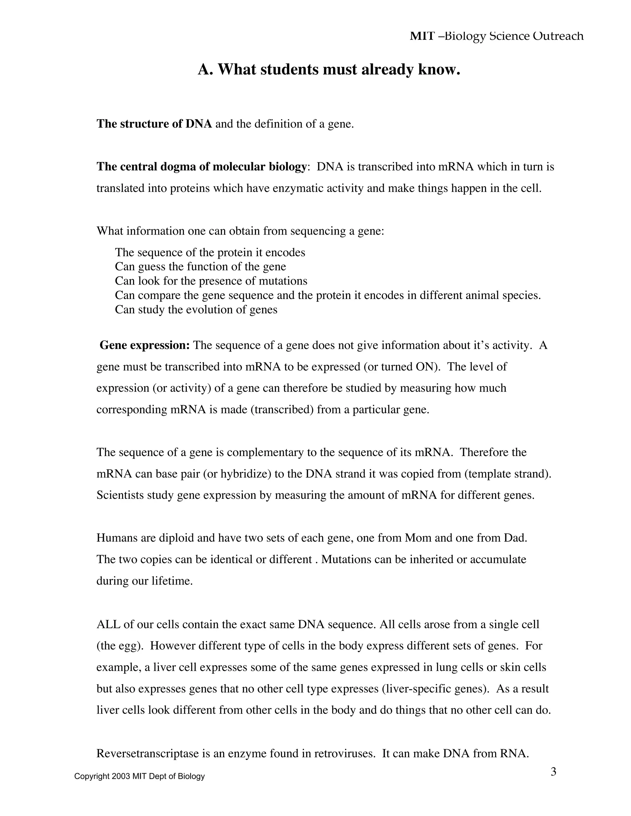 MIT –Biology Science Outreach
3
A. What students must already know.
• The structure of DNA and the definition of a gene.
• The central dogma of molecular biology: DNA is transcribed into mRNA which in turn is
translated into proteins which have enzymatic activity and make things happen in the cell.
• What information one can obtain from sequencing a gene:
The sequence of the protein it encodes
Can guess the function of the gene
Can look for the presence of mutations
Can compare the gene sequence and the protein it encodes in different animal species.
Can study the evolution of genes
• Gene expression: The sequence of a gene does not give information about it’s activity. A
gene must be transcribed into mRNA to be expressed (or turned ON). The level of
expression (or activity) of a gene can therefore be studied by measuring how much
corresponding mRNA is made (transcribed) from a particular gene.
• The sequence of a gene is complementary to the sequence of its mRNA. Therefore the
mRNA can base pair (or hybridize) to the DNA strand it was copied from (template strand).
Scientists study gene expression by measuring the amount of mRNA for different genes.
• Humans are diploid and have two sets of each gene, one from Mom and one from Dad.
The two copies can be identical or different . Mutations can be inherited or accumulate
during our lifetime.
• ALL of our cells contain the exact same DNA sequence. All cells arose from a single cell
(the egg). However different type of cells in the body express different sets of genes. For
example, a liver cell expresses some of the same genes expressed in lung cells or skin cells
but also expresses genes that no other cell type expresses (liver-specific genes). As a result
liver cells look different from other cells in the body and do things that no other cell can do.
• Reversetranscriptase is an enzyme found in retroviruses. It can make DNA from RNA.
Copyright 2003 MIT Dept of Biology
 