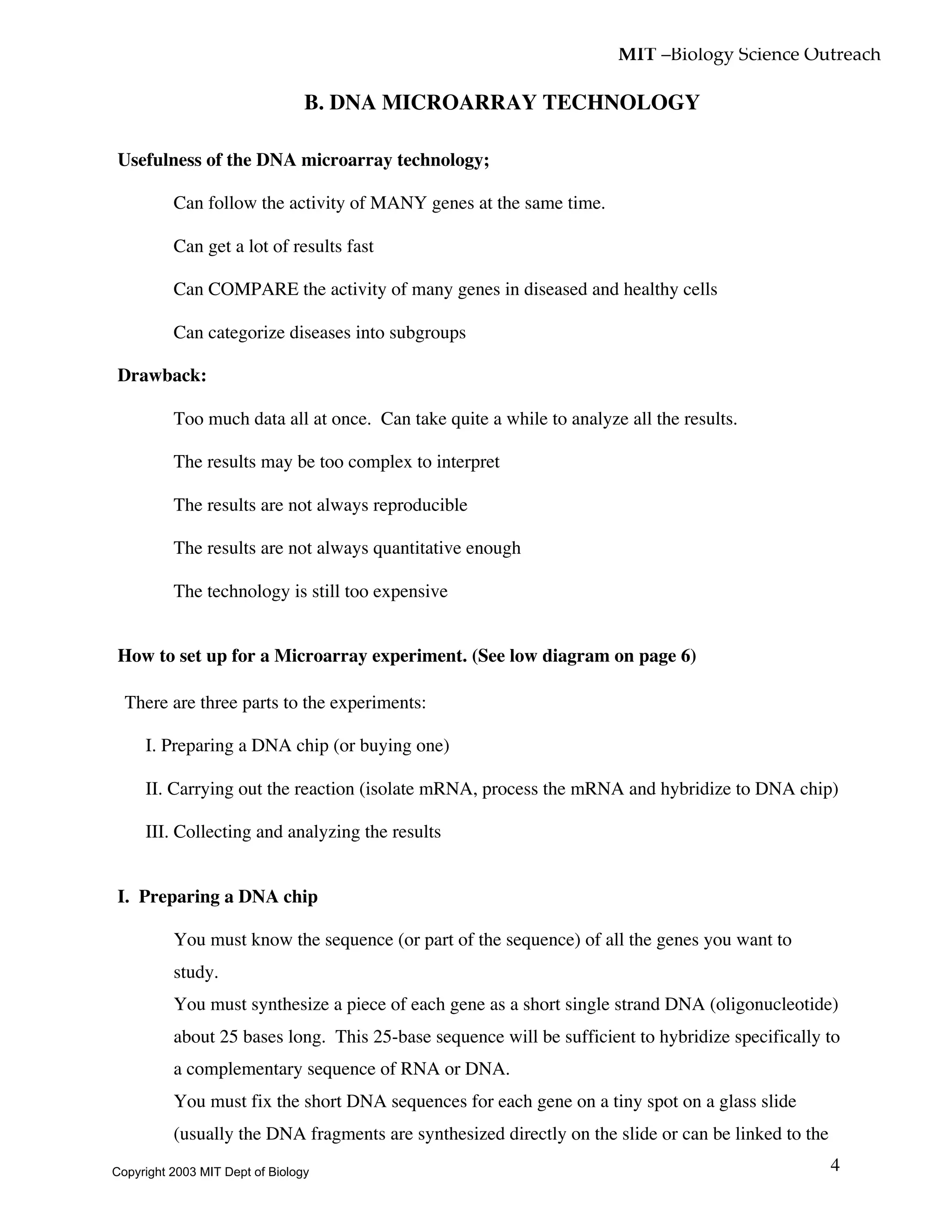 MIT –Biology Science Outreach
4
B. DNA MICROARRAY TECHNOLOGY
Usefulness of the DNA microarray technology;
• Can follow the activity of MANY genes at the same time.
• Can get a lot of results fast
• Can COMPARE the activity of many genes in diseased and healthy cells
• Can categorize diseases into subgroups
Drawback:
• Too much data all at once. Can take quite a while to analyze all the results.
• The results may be too complex to interpret
• The results are not always reproducible
• The results are not always quantitative enough
• The technology is still too expensive
How to set up for a Microarray experiment. (See low diagram on page 6)
There are three parts to the experiments:
I. Preparing a DNA chip (or buying one)
II. Carrying out the reaction (isolate mRNA, process the mRNA and hybridize to DNA chip)
III. Collecting and analyzing the results
I. Preparing a DNA chip
• You must know the sequence (or part of the sequence) of all the genes you want to
study.
• You must synthesize a piece of each gene as a short single strand DNA (oligonucleotide)
about 25 bases long. This 25-base sequence will be sufficient to hybridize specifically to
a complementary sequence of RNA or DNA.
• You must fix the short DNA sequences for each gene on a tiny spot on a glass slide
(usually the DNA fragments are synthesized directly on the slide or can be linked to the
Copyright 2003 MIT Dept of Biology
 