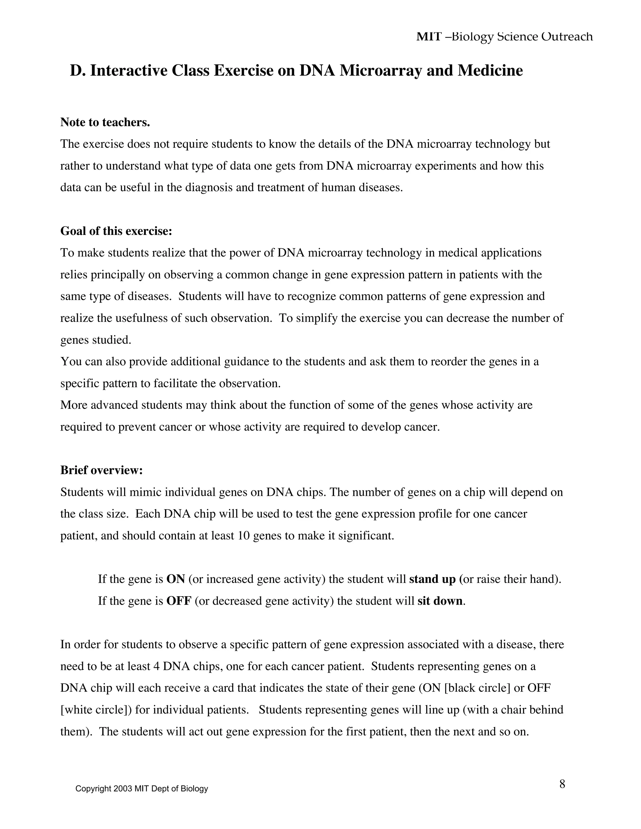 MIT –Biology Science Outreach
8
D. Interactive Class Exercise on DNA Microarray and Medicine
Note to teachers.
The exercise does not require students to know the details of the DNA microarray technology but
rather to understand what type of data one gets from DNA microarray experiments and how this
data can be useful in the diagnosis and treatment of human diseases.
Goal of this exercise:
To make students realize that the power of DNA microarray technology in medical applications
relies principally on observing a common change in gene expression pattern in patients with the
same type of diseases. Students will have to recognize common patterns of gene expression and
realize the usefulness of such observation. To simplify the exercise you can decrease the number of
genes studied.
You can also provide additional guidance to the students and ask them to reorder the genes in a
specific pattern to facilitate the observation.
More advanced students may think about the function of some of the genes whose activity are
required to prevent cancer or whose activity are required to develop cancer.
Brief overview:
Students will mimic individual genes on DNA chips. The number of genes on a chip will depend on
the class size. Each DNA chip will be used to test the gene expression profile for one cancer
patient, and should contain at least 10 genes to make it significant.
• If the gene is ON (or increased gene activity) the student will stand up (or raise their hand).
• If the gene is OFF (or decreased gene activity) the student will sit down.
In order for students to observe a specific pattern of gene expression associated with a disease, there
need to be at least 4 DNA chips, one for each cancer patient. Students representing genes on a
DNA chip will each receive a card that indicates the state of their gene (ON [black circle] or OFF
[white circle]) for individual patients. Students representing genes will line up (with a chair behind
them). The students will act out gene expression for the first patient, then the next and so on.
Copyright 2003 MIT Dept of Biology
 