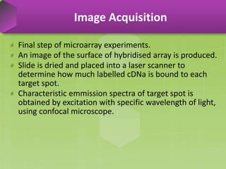 Final step of microarray experiments.
An image of the surface of hybridised array is produced.
Slide is dried and placed into a laser scanner to
determine how much labelled cDNa is bound to each
target spot.
Characteristic emmission spectra of target spot is
obtained by excitation with specific wavelength of light,
using confocal microscope.
Image Acquisition
 