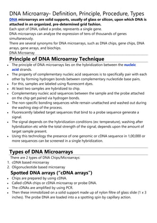 DNA Microarray- Definition, Principle, Procedure, Types
DNA microarrays are solid supports, usually of glass or silicon, upon which DNA is
attached in an organized, pre-determined grid fashion.
Each spot of DNA, called a probe, represents a single gene.
DNA microarrays can analyze the expression of tens of thousands of genes
simultaneously.
There are several synonyms for DNA microarrays, such as DNA chips, gene chips, DNA
arrays, gene arrays, and biochips.
DNA Microarray
Principle of DNA Microarray Technique
 The principle of DNA microarrays lies on the hybridization between the nucleic
acid strands.
 The property of complementary nucleic acid sequences is to specifically pair with each
other by forming hydrogen bonds between complementary nucleotide base pairs.
 For this, samples are labeled using fluorescent dyes.
 At least two samples are hybridized to chip.
 Complementary nucleic acid sequences between the sample and the probe attached
on the chip get paired via hydrogen bonds.
 The non-specific bonding sequences while remain unattached and washed out during
the washing step of the process.
 Fluorescently labeled target sequences that bind to a probe sequence generate a
signal.
 The signal depends on the hybridization conditions (ex: temperature), washing after
hybridization etc while the total strength of the signal, depends upon the amount of
target sample present.
 Using this technology the presence of one genomic or cDNA sequence in 1,00,000 or
more sequences can be screened in a single hybridization.
King Charles and Macron commit to tackling climate change
Types of DNA Microarrays
There are 2 types of DNA Chips/Microarrays:
1. cDNA based microarray
2. Oligonucleotide based microarray
Spotted DNA arrays (“cDNA arrays”)
 Chips are prepared by using cDNA.
 Called cDNA chips or cDNA microarray or probe DNA.
 The cDNAs are amplified by using PCR.
 Then these immobilized on a solid support made up of nylon filtre of glass slide (1 x 3
inches). The probe DNA are loaded into a a spotting spin by capillary action.
 