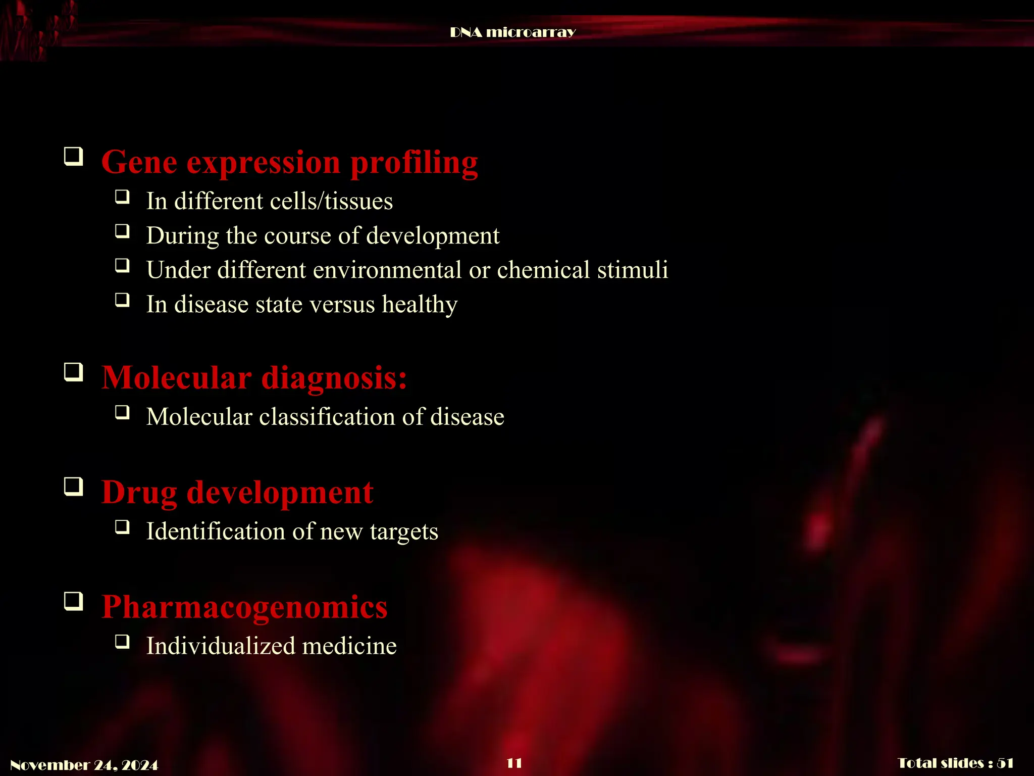 DNA microarray
Total slides : 51
11
November 24, 2024
 Gene expression profiling
 In different cells/tissues
 During the course of development
 Under different environmental or chemical stimuli
 In disease state versus healthy
 Molecular diagnosis:
 Molecular classification of disease
 Drug development
 Identification of new targets
 Pharmacogenomics
 Individualized medicine
 