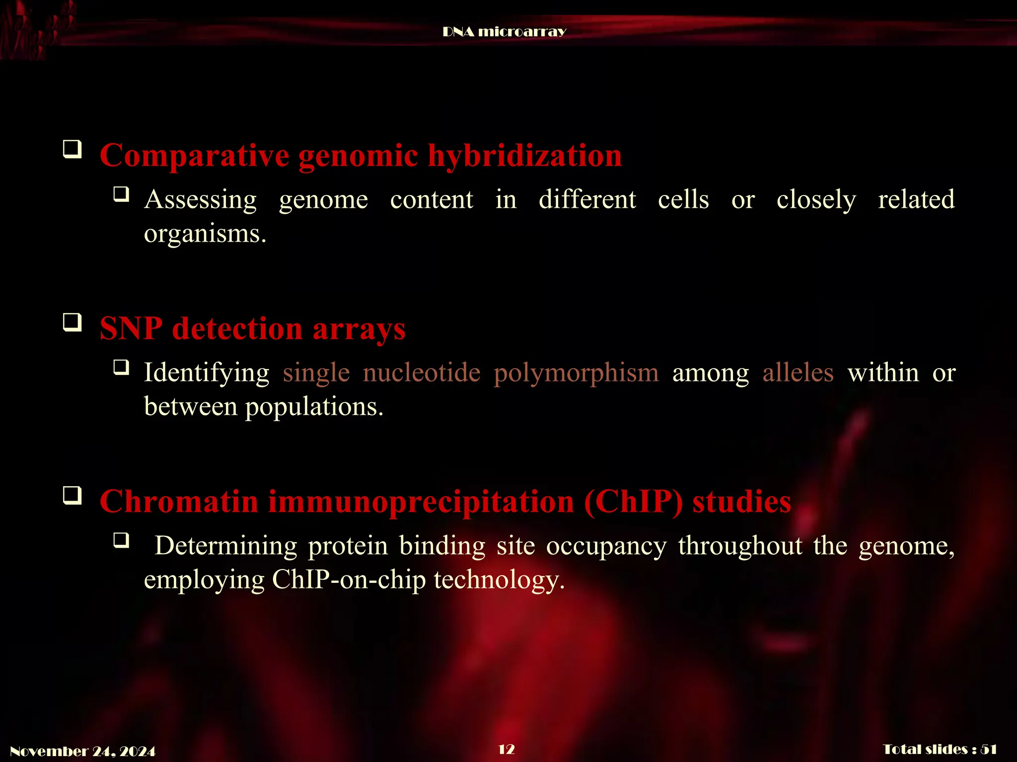 DNA microarray
Total slides : 51
12
November 24, 2024
 Comparative genomic hybridization
 Assessing genome content in different cells or closely related
organisms.
 SNP detection arrays
 Identifying single nucleotide polymorphism among alleles within or
between populations.
 Chromatin immunoprecipitation (ChIP) studies
 Determining protein binding site occupancy throughout the genome,
employing ChIP-on-chip technology.
 