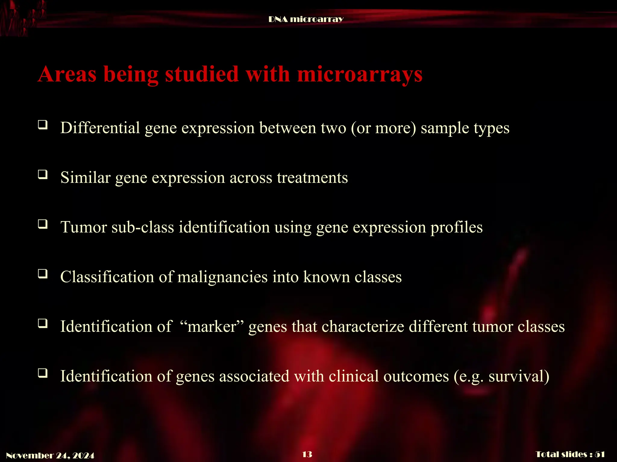 DNA microarray
Total slides : 51
13
November 24, 2024
Areas being studied with microarrays
 Differential gene expression between two (or more) sample types
 Similar gene expression across treatments
 Tumor sub-class identification using gene expression profiles
 Classification of malignancies into known classes
 Identification of “marker” genes that characterize different tumor classes
 Identification of genes associated with clinical outcomes (e.g. survival)
 