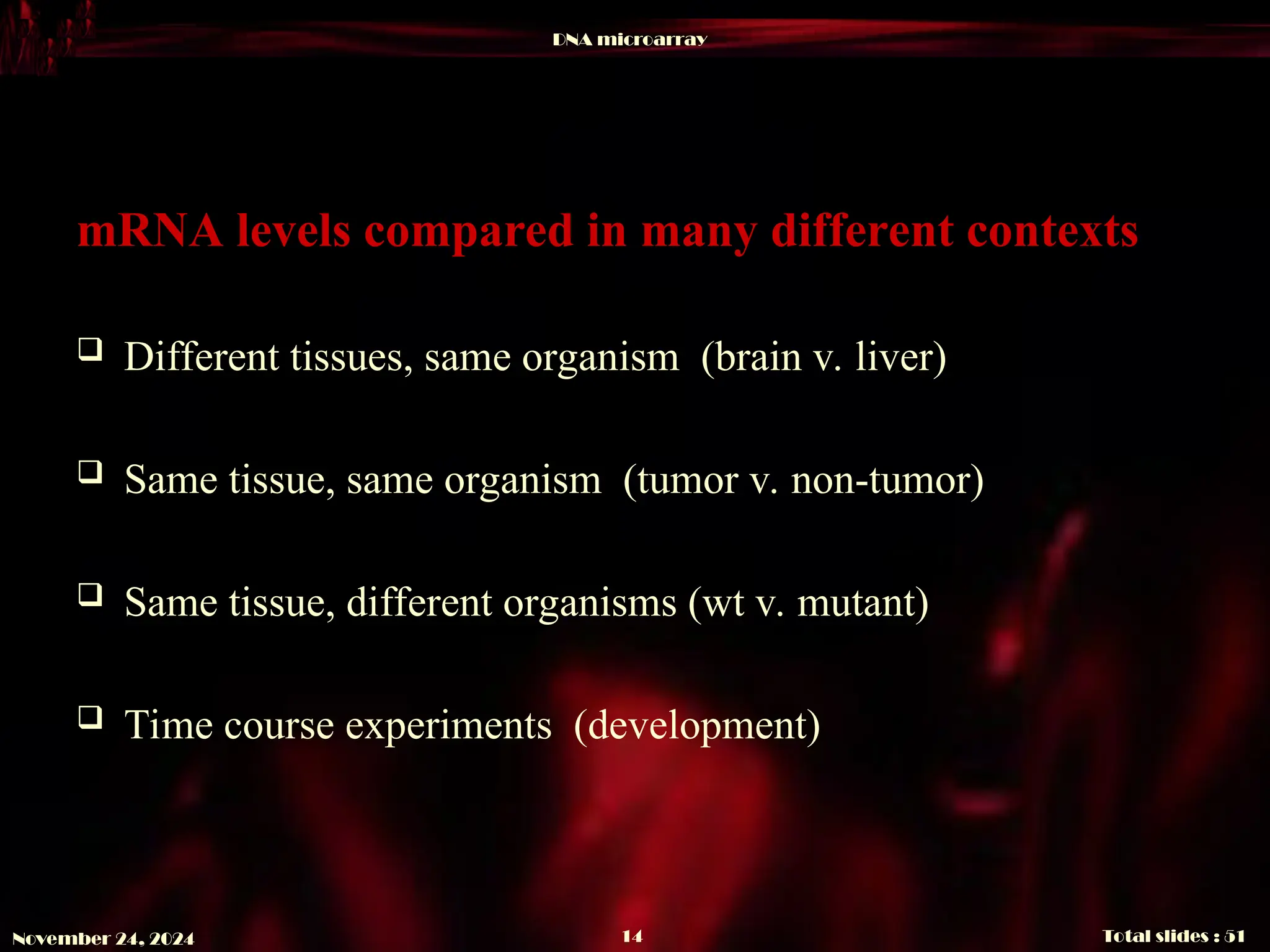 DNA microarray
Total slides : 51
14
November 24, 2024
mRNA levels compared in many different contexts
 Different tissues, same organism (brain v. liver)
 Same tissue, same organism (tumor v. non-tumor)
 Same tissue, different organisms (wt v. mutant)
 Time course experiments (development)
 