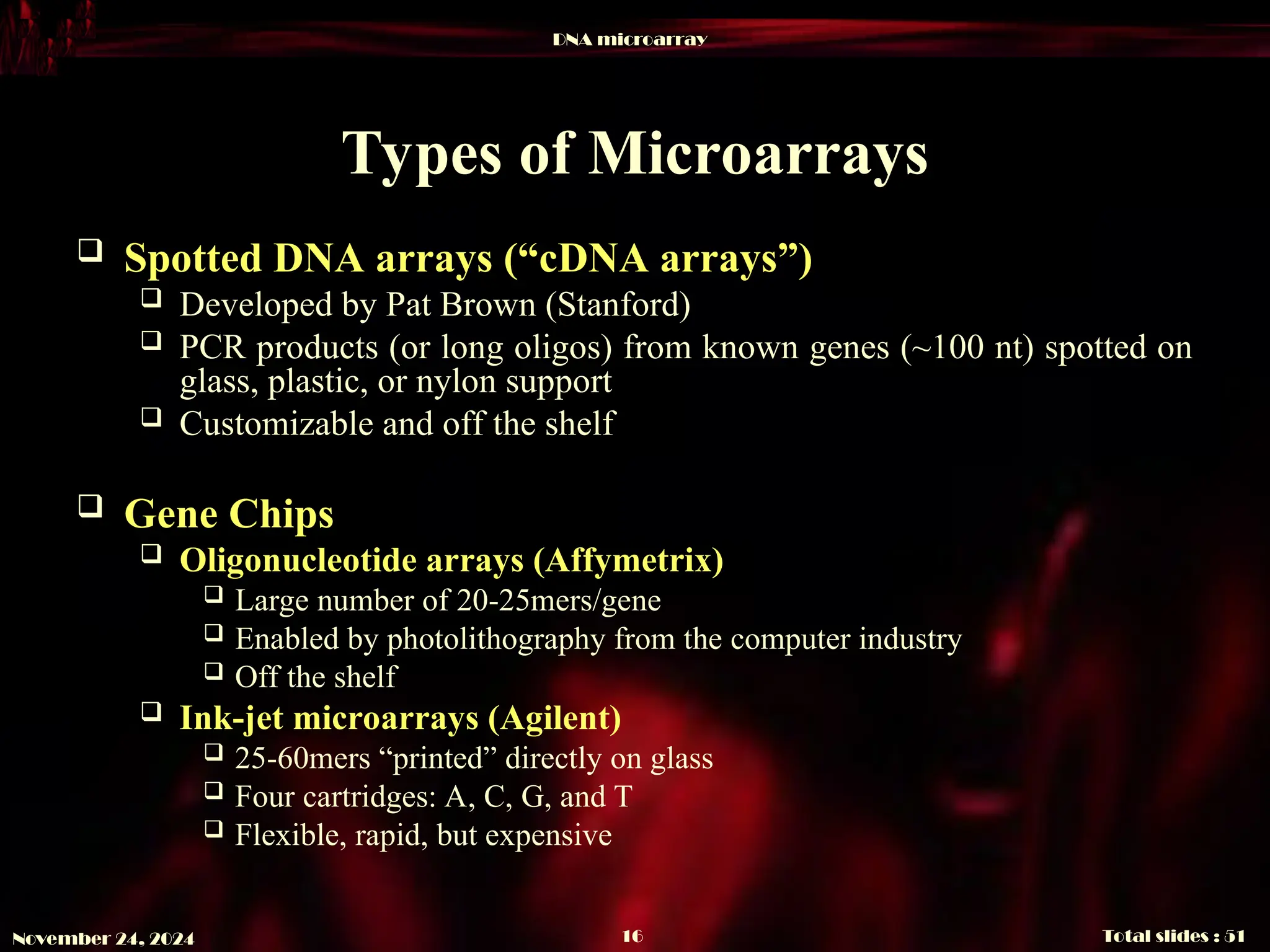 DNA microarray
Total slides : 51
16
November 24, 2024
Types of Microarrays
 Spotted DNA arrays (“cDNA arrays”)
 Developed by Pat Brown (Stanford)
 PCR products (or long oligos) from known genes (~100 nt) spotted on
glass, plastic, or nylon support
 Customizable and off the shelf
 Gene Chips
 Oligonucleotide arrays (Affymetrix)
 Large number of 20-25mers/gene
 Enabled by photolithography from the computer industry
 Off the shelf
 Ink-jet microarrays (Agilent)
 25-60mers “printed” directly on glass
 Four cartridges: A, C, G, and T
 Flexible, rapid, but expensive
 