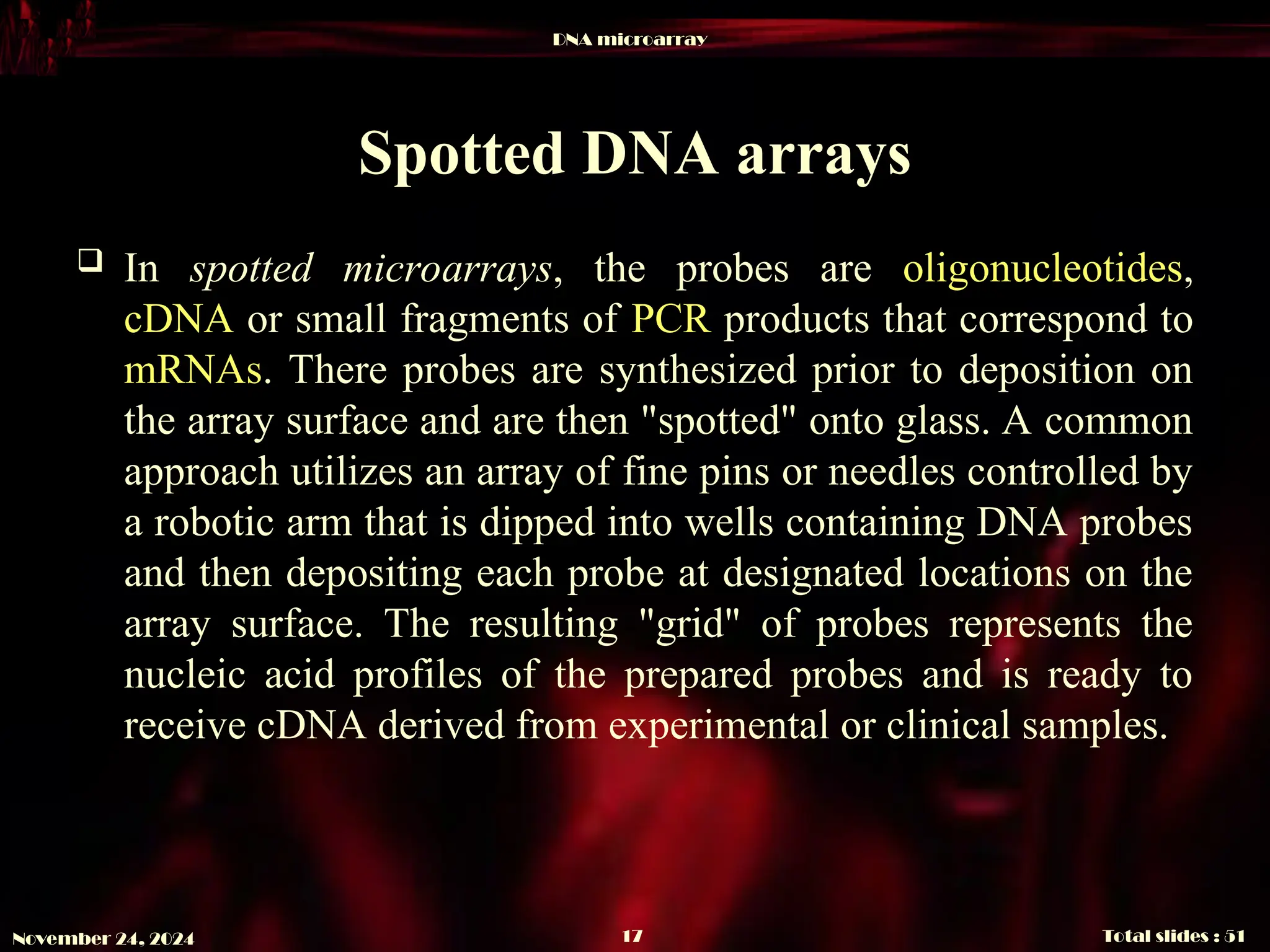 DNA microarray
Total slides : 51
17
November 24, 2024
Spotted DNA arrays
 In spotted microarrays, the probes are oligonucleotides,
cDNA or small fragments of PCR products that correspond to
mRNAs. There probes are synthesized prior to deposition on
the array surface and are then "spotted" onto glass. A common
approach utilizes an array of fine pins or needles controlled by
a robotic arm that is dipped into wells containing DNA probes
and then depositing each probe at designated locations on the
array surface. The resulting "grid" of probes represents the
nucleic acid profiles of the prepared probes and is ready to
receive cDNA derived from experimental or clinical samples.
 