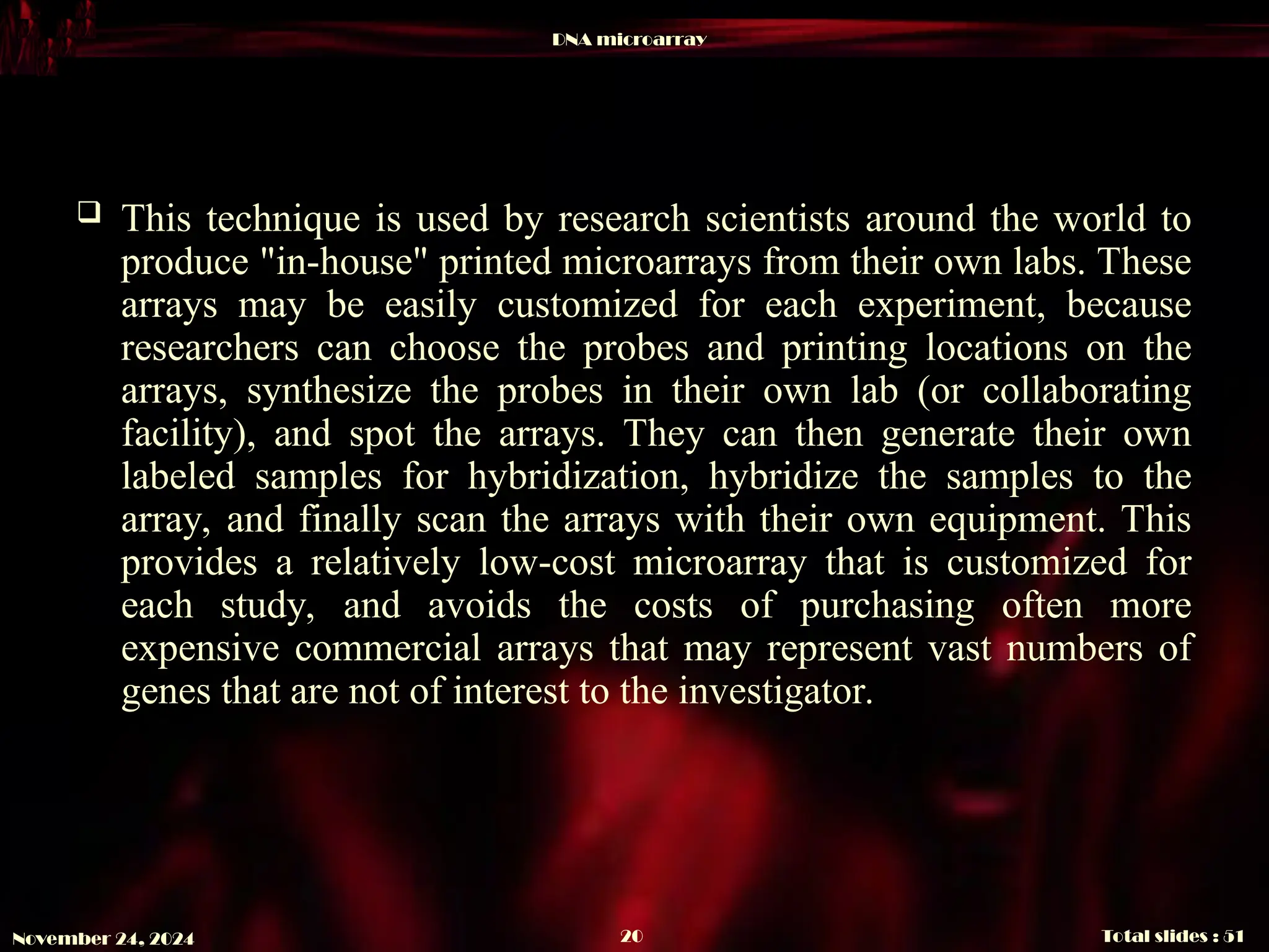 DNA microarray
Total slides : 51
20
November 24, 2024
 This technique is used by research scientists around the world to
produce "in-house" printed microarrays from their own labs. These
arrays may be easily customized for each experiment, because
researchers can choose the probes and printing locations on the
arrays, synthesize the probes in their own lab (or collaborating
facility), and spot the arrays. They can then generate their own
labeled samples for hybridization, hybridize the samples to the
array, and finally scan the arrays with their own equipment. This
provides a relatively low-cost microarray that is customized for
each study, and avoids the costs of purchasing often more
expensive commercial arrays that may represent vast numbers of
genes that are not of interest to the investigator.
 
