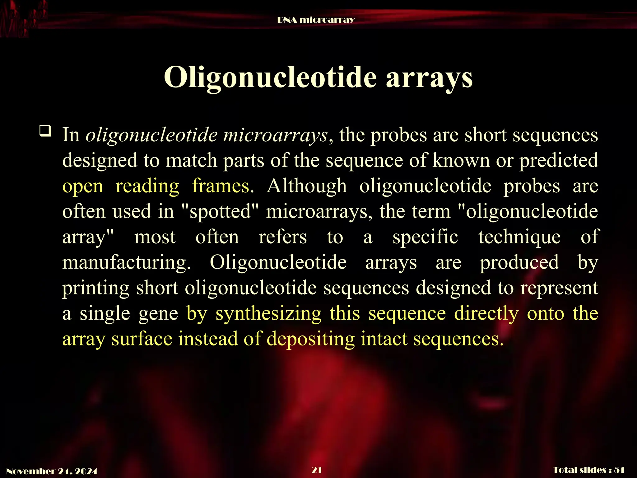 DNA microarray
Total slides : 51
21
November 24, 2024
Oligonucleotide arrays
 In oligonucleotide microarrays, the probes are short sequences
designed to match parts of the sequence of known or predicted
open reading frames. Although oligonucleotide probes are
often used in "spotted" microarrays, the term "oligonucleotide
array" most often refers to a specific technique of
manufacturing. Oligonucleotide arrays are produced by
printing short oligonucleotide sequences designed to represent
a single gene by synthesizing this sequence directly onto the
array surface instead of depositing intact sequences.
 