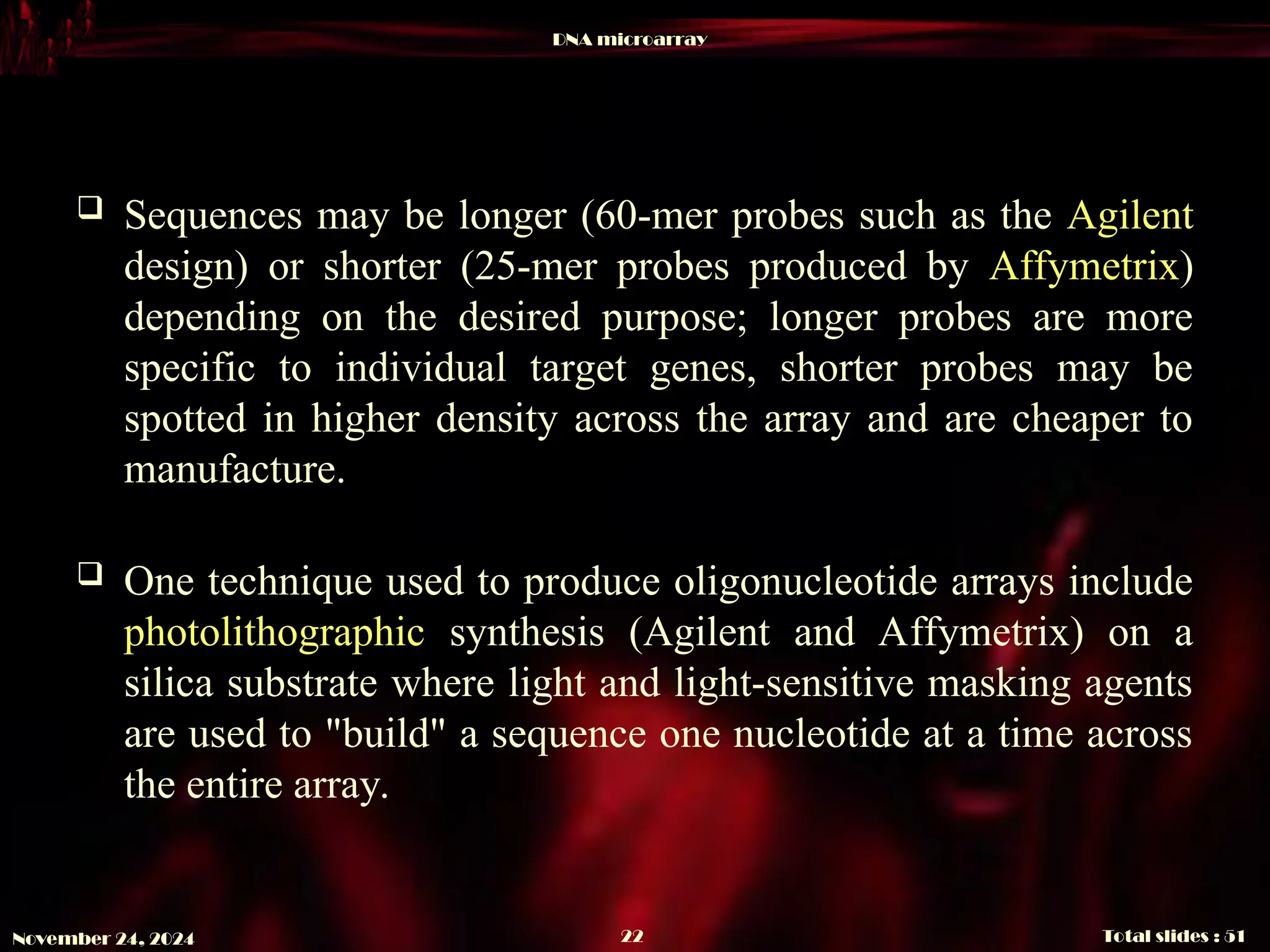 DNA microarray
Total slides : 51
22
November 24, 2024
 Sequences may be longer (60-mer probes such as the Agilent
design) or shorter (25-mer probes produced by Affymetrix)
depending on the desired purpose; longer probes are more
specific to individual target genes, shorter probes may be
spotted in higher density across the array and are cheaper to
manufacture.
 One technique used to produce oligonucleotide arrays include
photolithographic synthesis (Agilent and Affymetrix) on a
silica substrate where light and light-sensitive masking agents
are used to "build" a sequence one nucleotide at a time across
the entire array.
 
